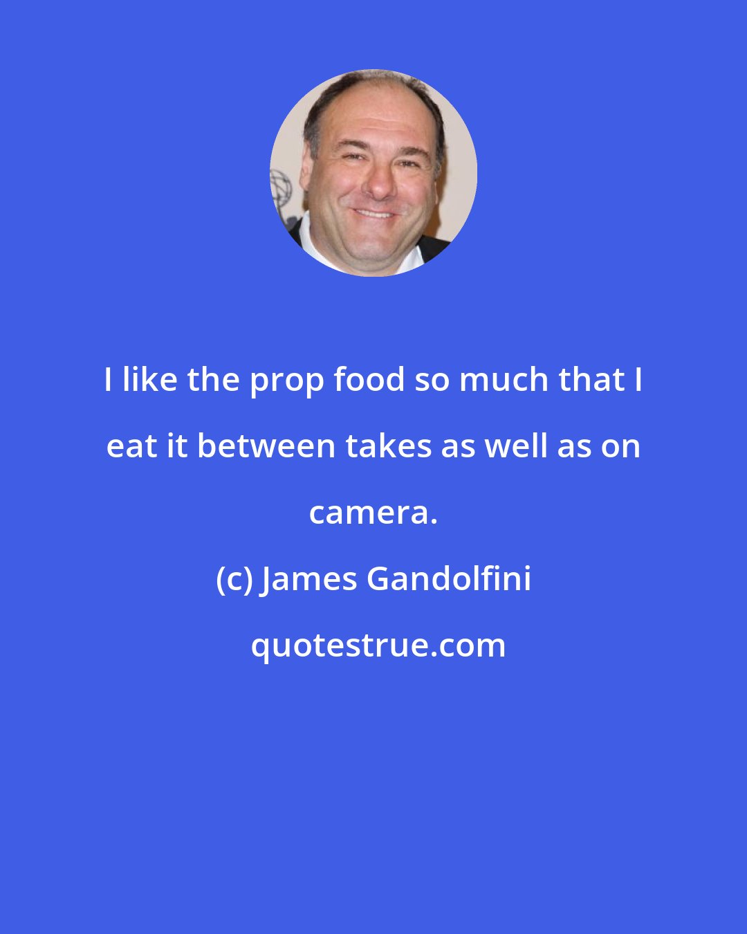 James Gandolfini: I like the prop food so much that I eat it between takes as well as on camera.
