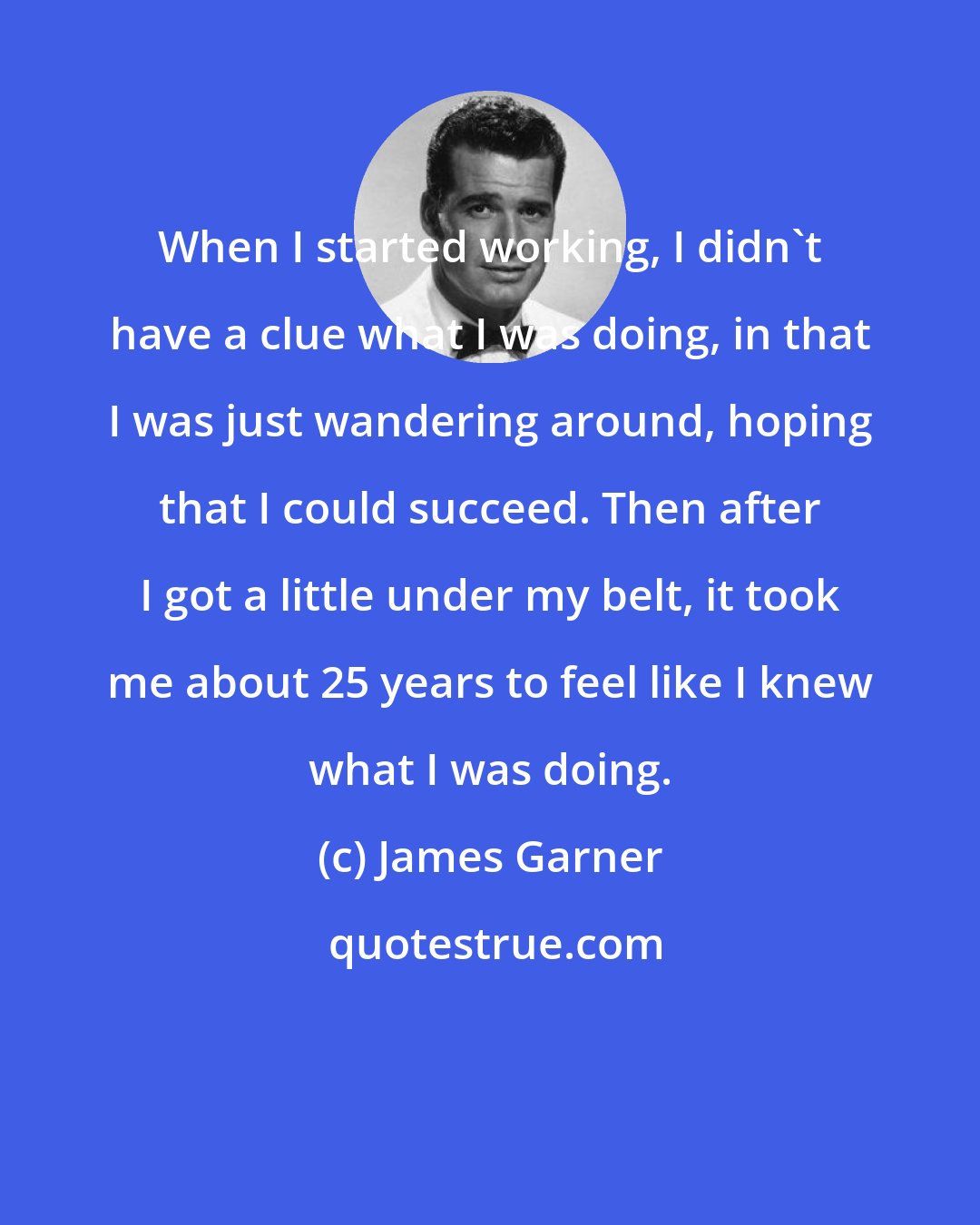 James Garner: When I started working, I didn't have a clue what I was doing, in that I was just wandering around, hoping that I could succeed. Then after I got a little under my belt, it took me about 25 years to feel like I knew what I was doing.