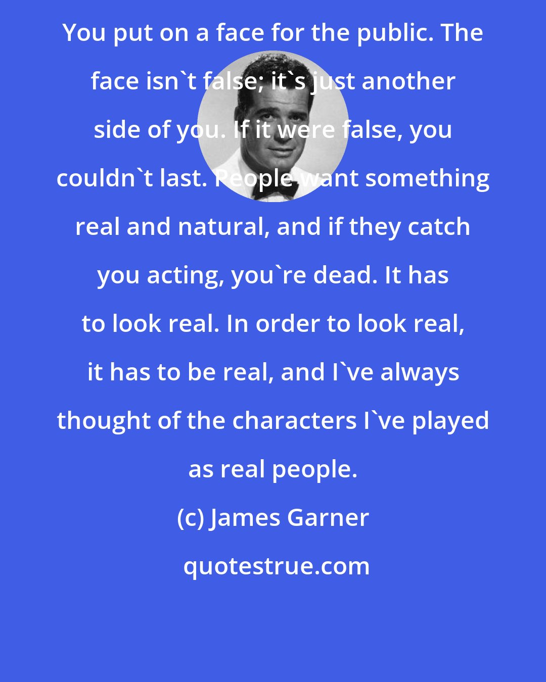 James Garner: You put on a face for the public. The face isn't false; it's just another side of you. If it were false, you couldn't last. People want something real and natural, and if they catch you acting, you're dead. It has to look real. In order to look real, it has to be real, and I've always thought of the characters I've played as real people.