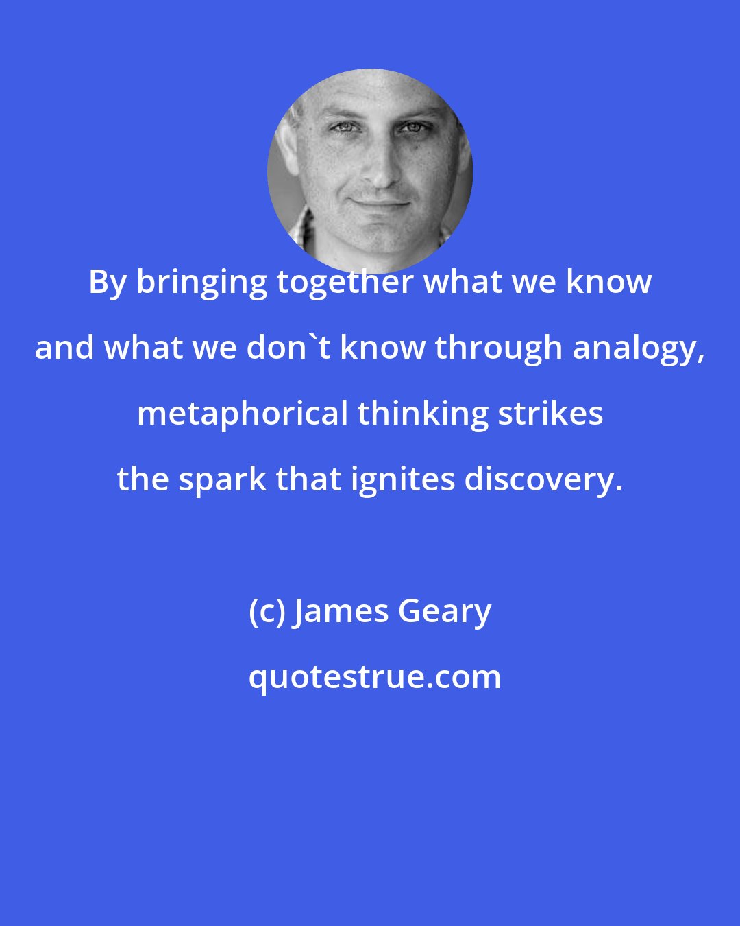 James Geary: By bringing together what we know and what we don't know through analogy, metaphorical thinking strikes the spark that ignites discovery.