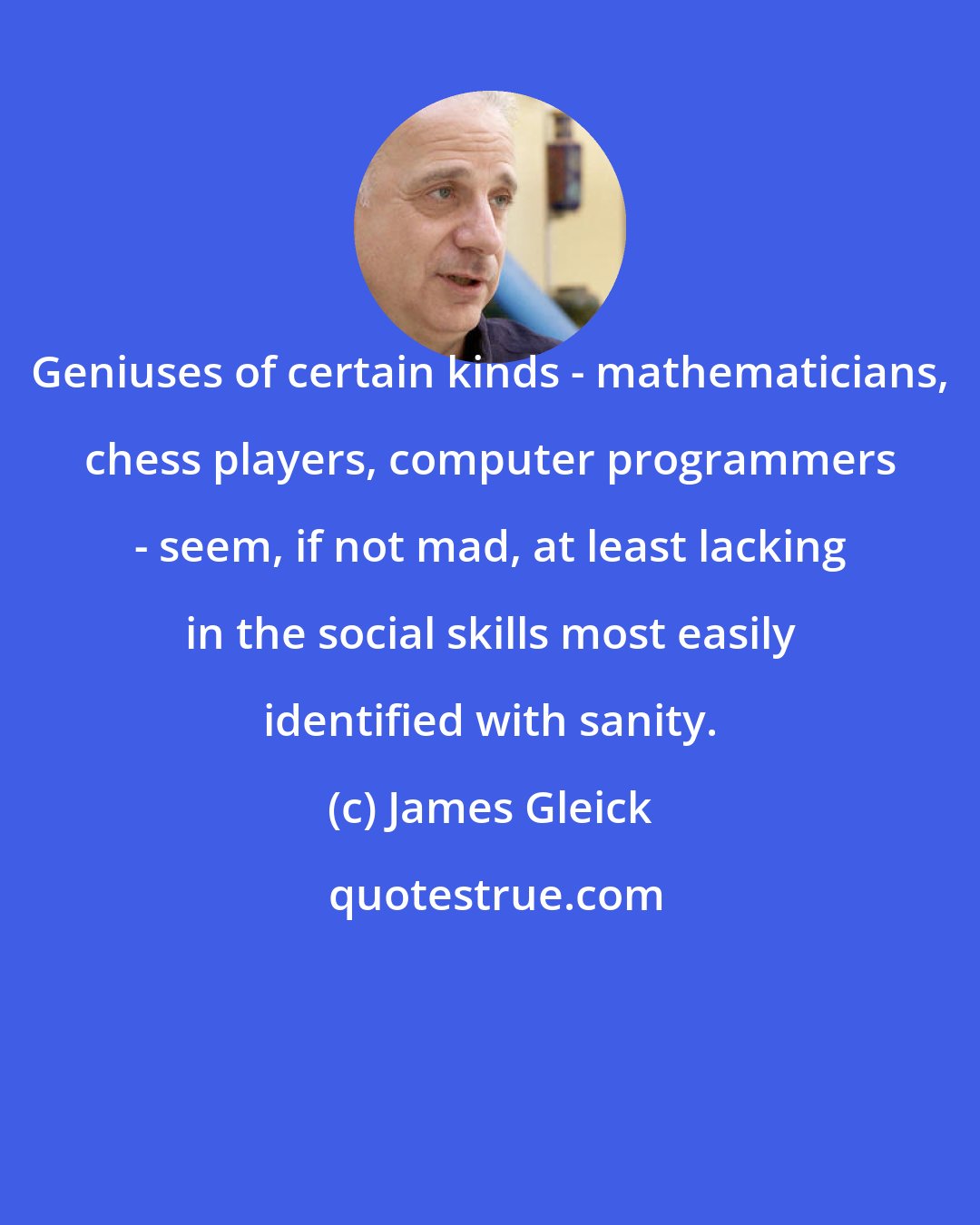 James Gleick: Geniuses of certain kinds - mathematicians, chess players, computer programmers - seem, if not mad, at least lacking in the social skills most easily identified with sanity.