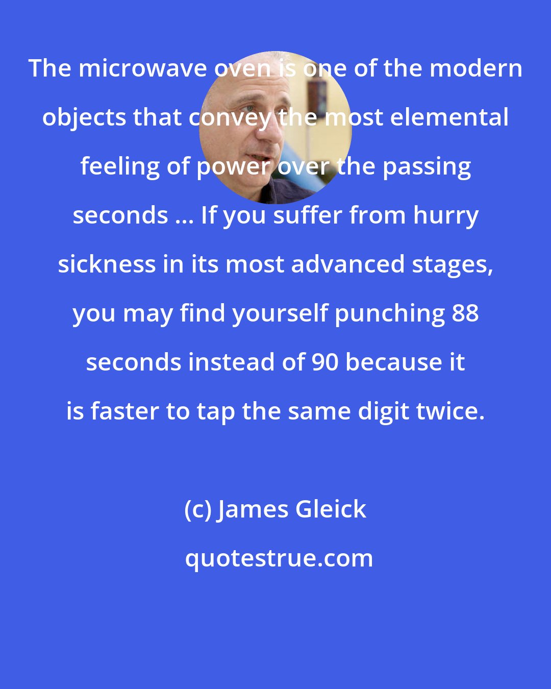 James Gleick: The microwave oven is one of the modern objects that convey the most elemental feeling of power over the passing seconds ... If you suffer from hurry sickness in its most advanced stages, you may find yourself punching 88 seconds instead of 90 because it is faster to tap the same digit twice.