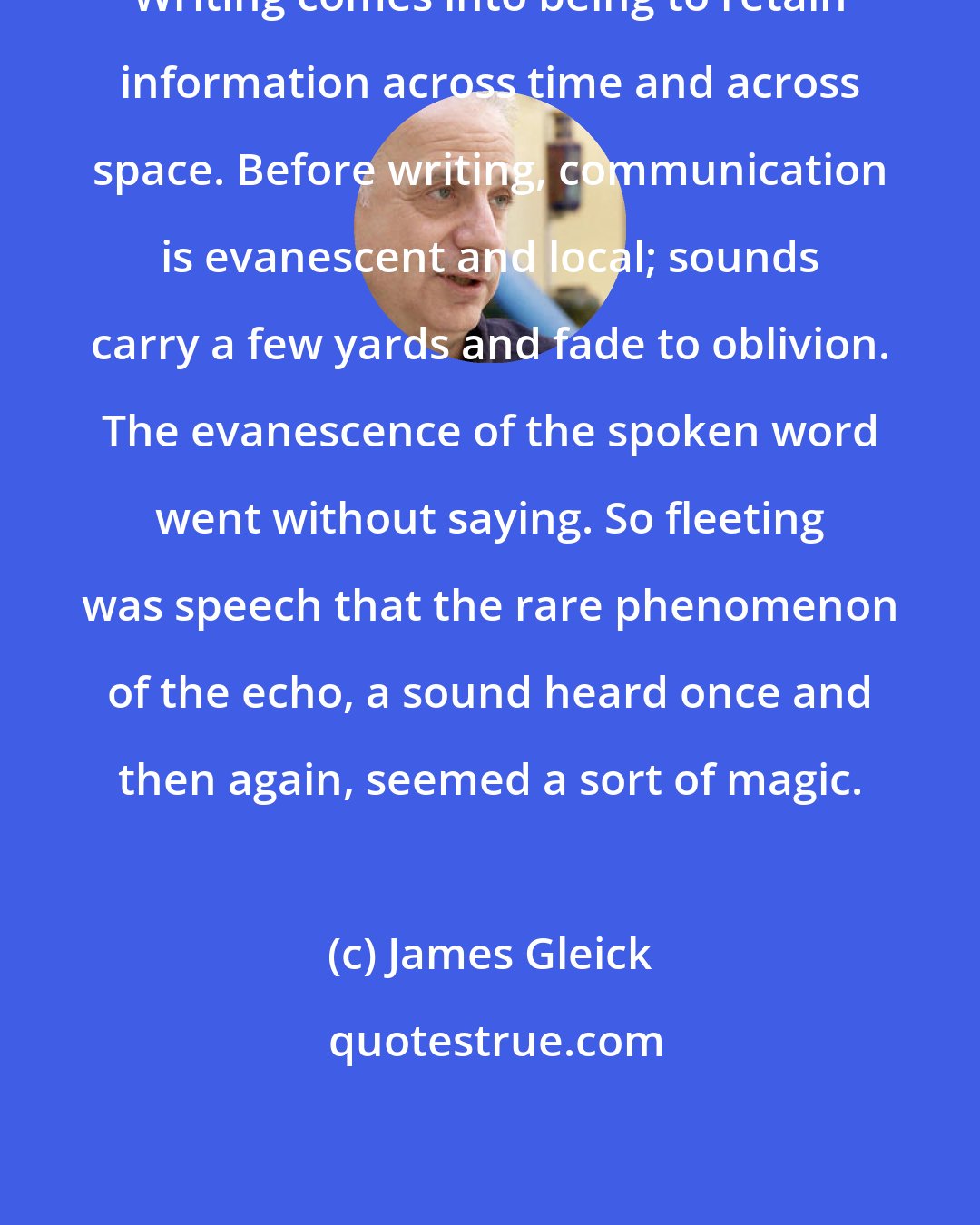 James Gleick: Writing comes into being to retain information across time and across space. Before writing, communication is evanescent and local; sounds carry a few yards and fade to oblivion. The evanescence of the spoken word went without saying. So fleeting was speech that the rare phenomenon of the echo, a sound heard once and then again, seemed a sort of magic.