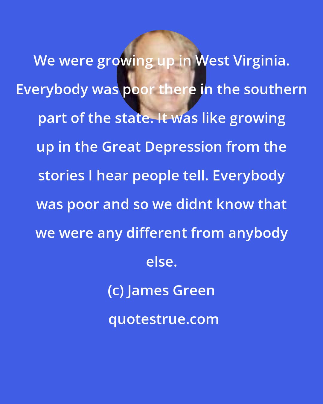 James Green: We were growing up in West Virginia. Everybody was poor there in the southern part of the state. It was like growing up in the Great Depression from the stories I hear people tell. Everybody was poor and so we didnt know that we were any different from anybody else.
