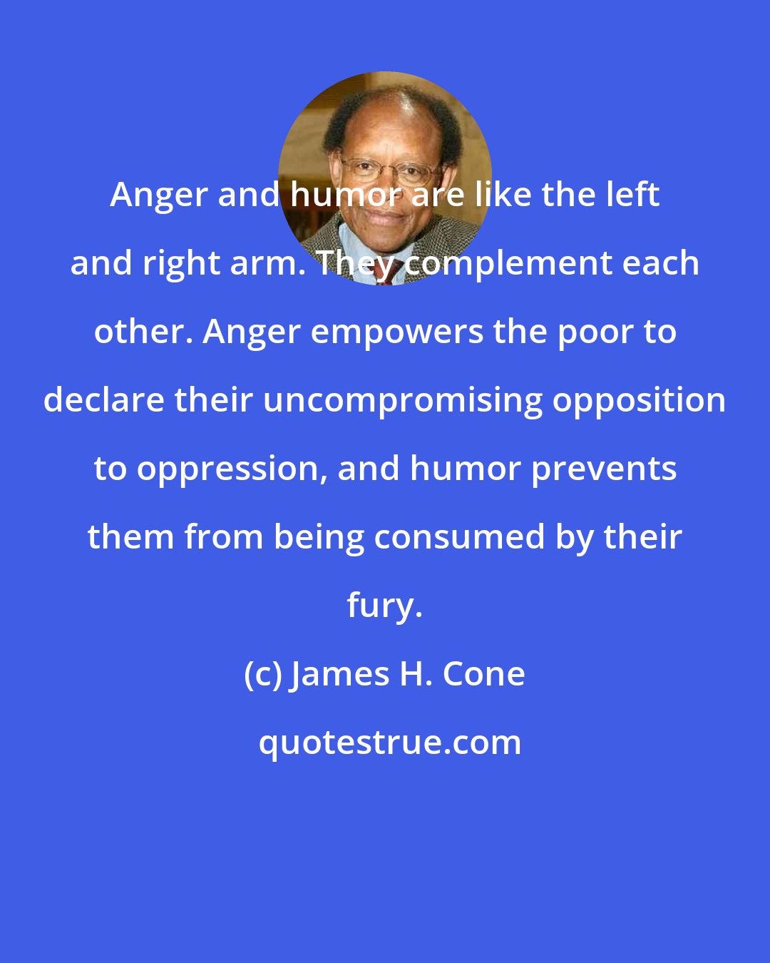 James H. Cone: Anger and humor are like the left and right arm. They complement each other. Anger empowers the poor to declare their uncompromising opposition to oppression, and humor prevents them from being consumed by their fury.