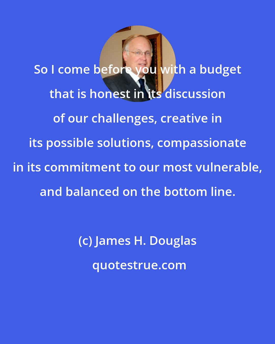James H. Douglas: So I come before you with a budget that is honest in its discussion of our challenges, creative in its possible solutions, compassionate in its commitment to our most vulnerable, and balanced on the bottom line.