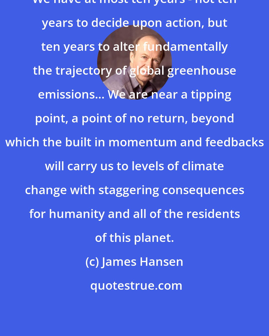 James Hansen: We have at most ten years - not ten years to decide upon action, but ten years to alter fundamentally the trajectory of global greenhouse emissions... We are near a tipping point, a point of no return, beyond which the built in momentum and feedbacks will carry us to levels of climate change with staggering consequences for humanity and all of the residents of this planet.