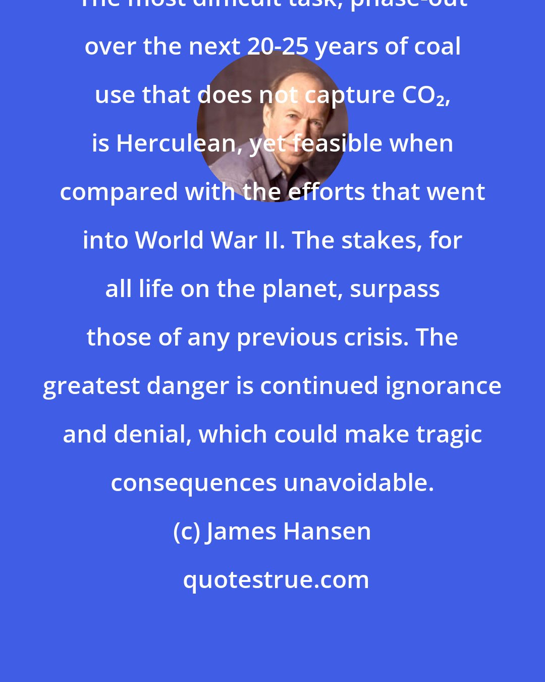James Hansen: The most difficult task, phase-out over the next 20-25 years of coal use that does not capture CO₂, is Herculean, yet feasible when compared with the efforts that went into World War II. The stakes, for all life on the planet, surpass those of any previous crisis. The greatest danger is continued ignorance and denial, which could make tragic consequences unavoidable.