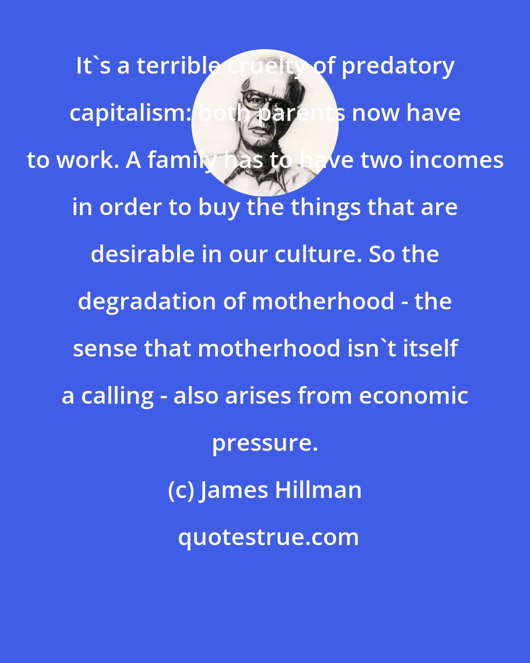 James Hillman: It's a terrible cruelty of predatory capitalism: both parents now have to work. A family has to have two incomes in order to buy the things that are desirable in our culture. So the degradation of motherhood - the sense that motherhood isn't itself a calling - also arises from economic pressure.