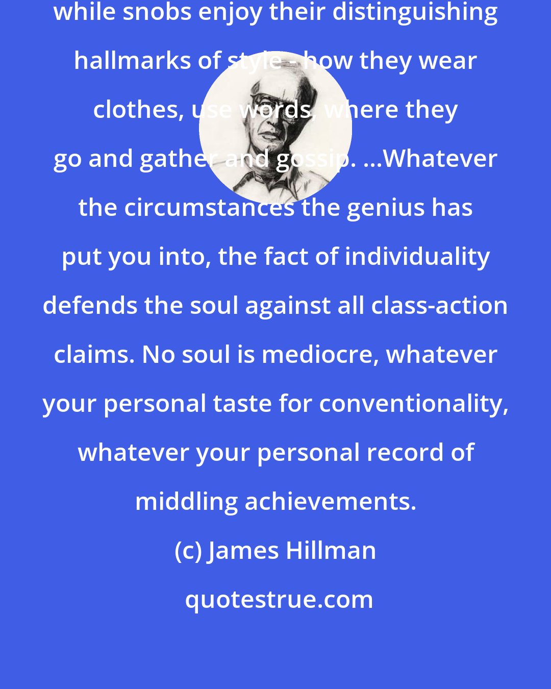 James Hillman: 'Mediocre' tends to mean 'undistinguished', while snobs enjoy their distinguishing hallmarks of style - how they wear clothes, use words, where they go and gather and gossip. ...Whatever the circumstances the genius has put you into, the fact of individuality defends the soul against all class-action claims. No soul is mediocre, whatever your personal taste for conventionality, whatever your personal record of middling achievements.