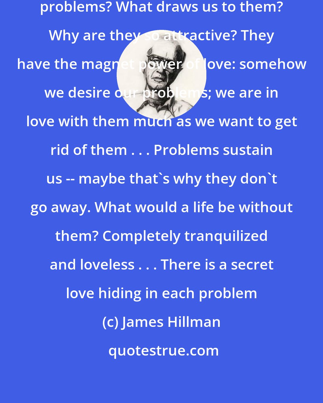 James Hillman: Why do we focus so intensely on our problems? What draws us to them? Why are they so attractive? They have the magnet power of love: somehow we desire our problems; we are in love with them much as we want to get rid of them . . . Problems sustain us -- maybe that's why they don't go away. What would a life be without them? Completely tranquilized and loveless . . . There is a secret love hiding in each problem