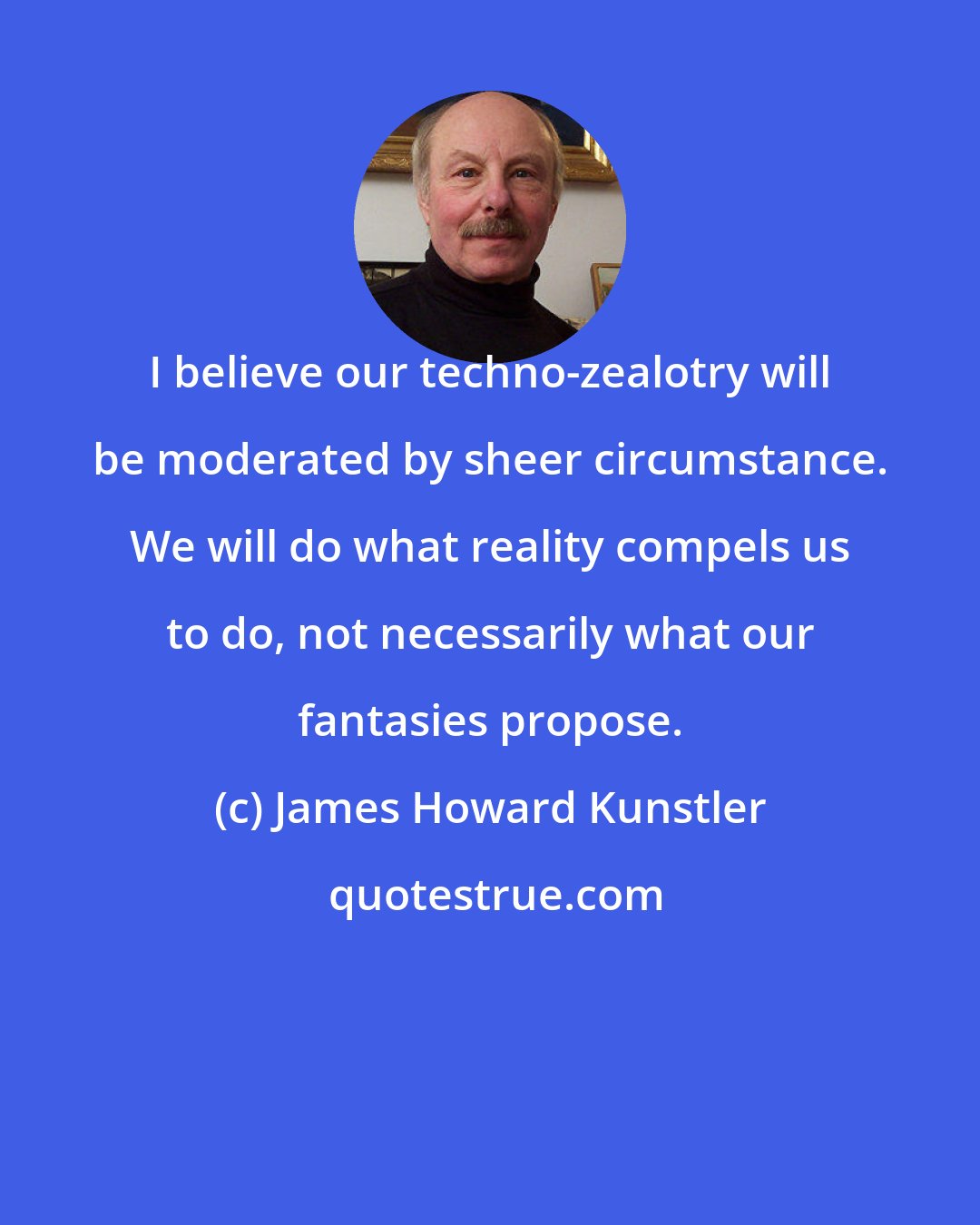 James Howard Kunstler: I believe our techno-zealotry will be moderated by sheer circumstance. We will do what reality compels us to do, not necessarily what our fantasies propose.
