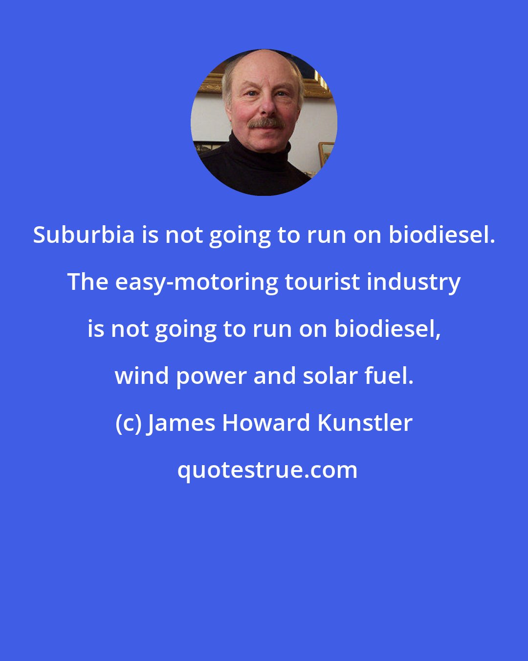 James Howard Kunstler: Suburbia is not going to run on biodiesel. The easy-motoring tourist industry is not going to run on biodiesel, wind power and solar fuel.