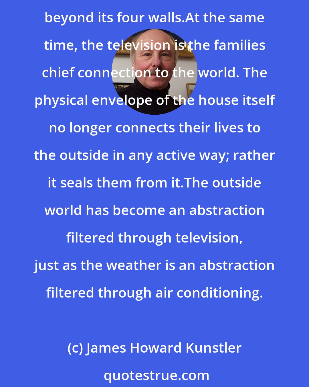 James Howard Kunstler: The American house has been TV-centered for three generations. It is the focus of family life, and the life of the house correspondingly turns inward, away from whatever corresponds beyond its four walls.At the same time, the television is the families chief connection to the world. The physical envelope of the house itself no longer connects their lives to the outside in any active way; rather it seals them from it.The outside world has become an abstraction filtered through television, just as the weather is an abstraction filtered through air conditioning.