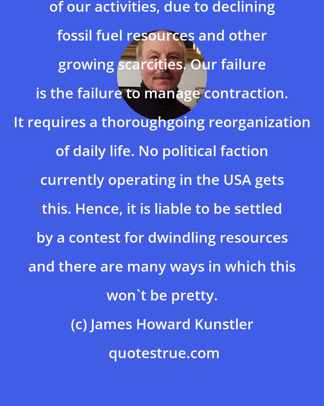 James Howard Kunstler: What we face is a comprehensive contraction of our activities, due to declining fossil fuel resources and other growing scarcities. Our failure is the failure to manage contraction. It requires a thoroughgoing reorganization of daily life. No political faction currently operating in the USA gets this. Hence, it is liable to be settled by a contest for dwindling resources and there are many ways in which this won't be pretty.