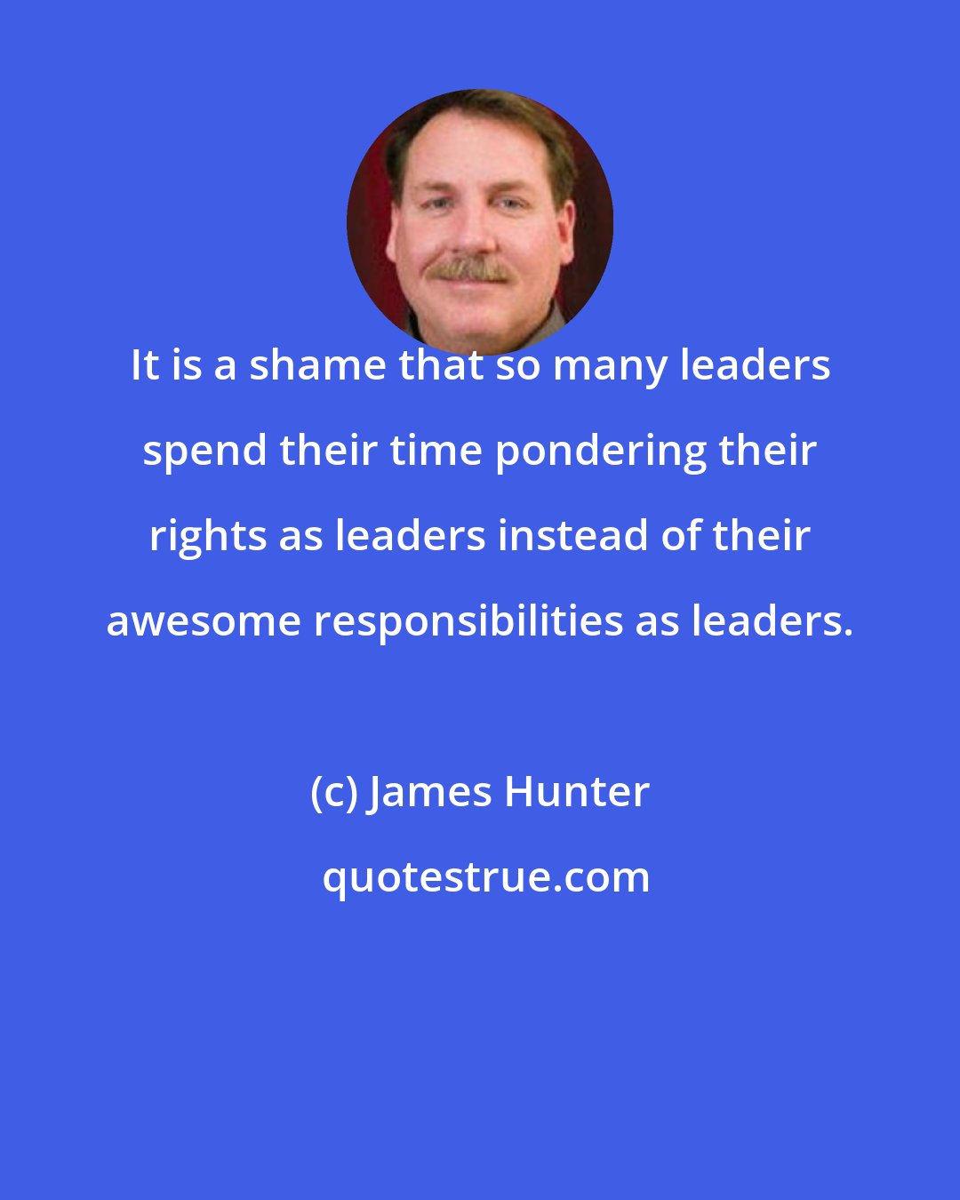 James Hunter: It is a shame that so many leaders spend their time pondering their rights as leaders instead of their awesome responsibilities as leaders.