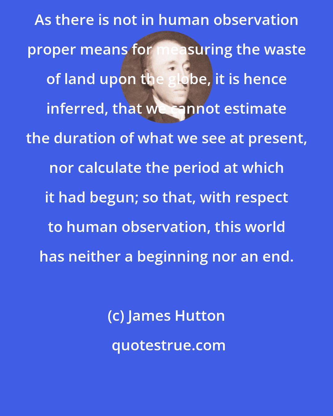 James Hutton: As there is not in human observation proper means for measuring the waste of land upon the globe, it is hence inferred, that we cannot estimate the duration of what we see at present, nor calculate the period at which it had begun; so that, with respect to human observation, this world has neither a beginning nor an end.