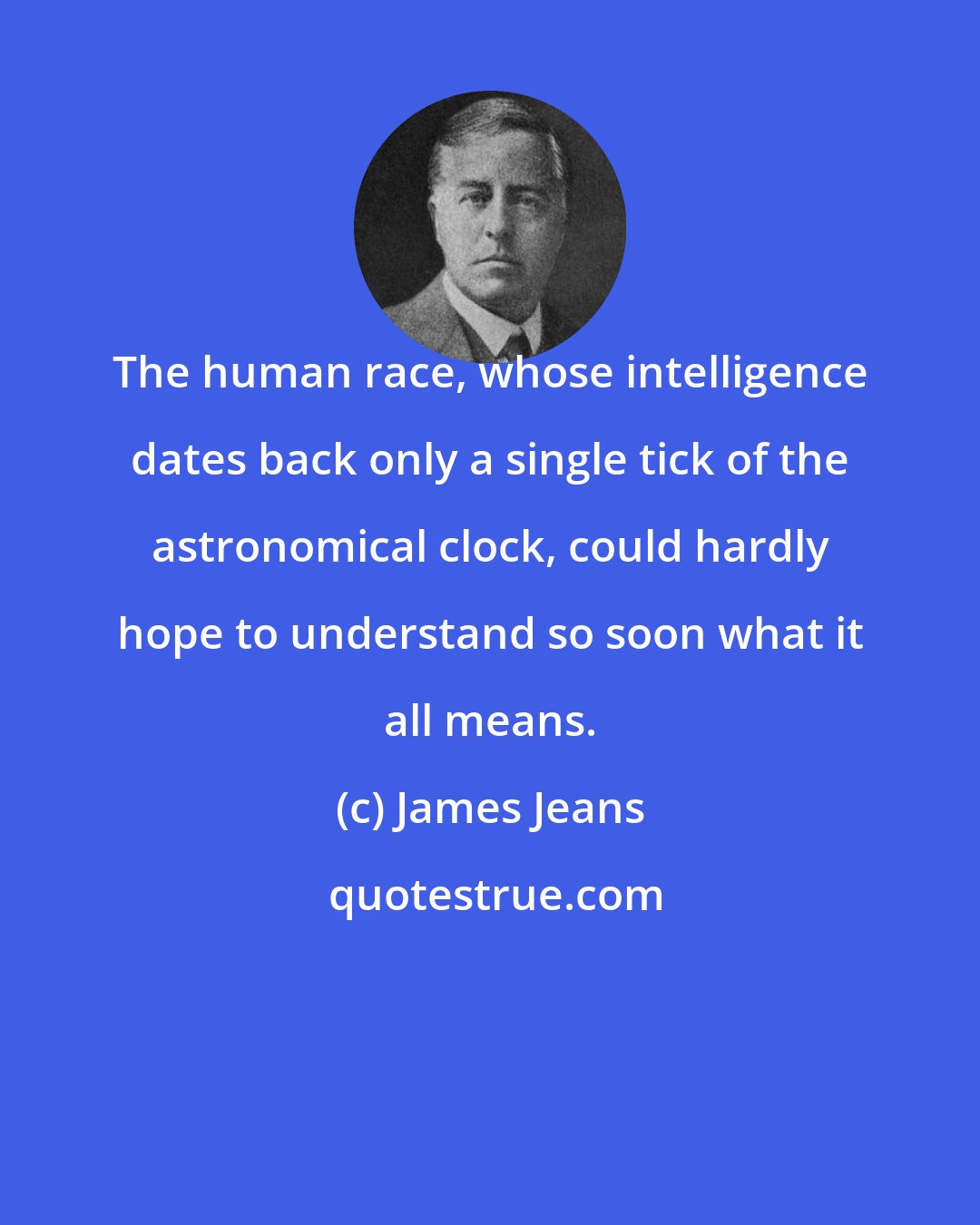James Jeans: The human race, whose intelligence dates back only a single tick of the astronomical clock, could hardly hope to understand so soon what it all means.
