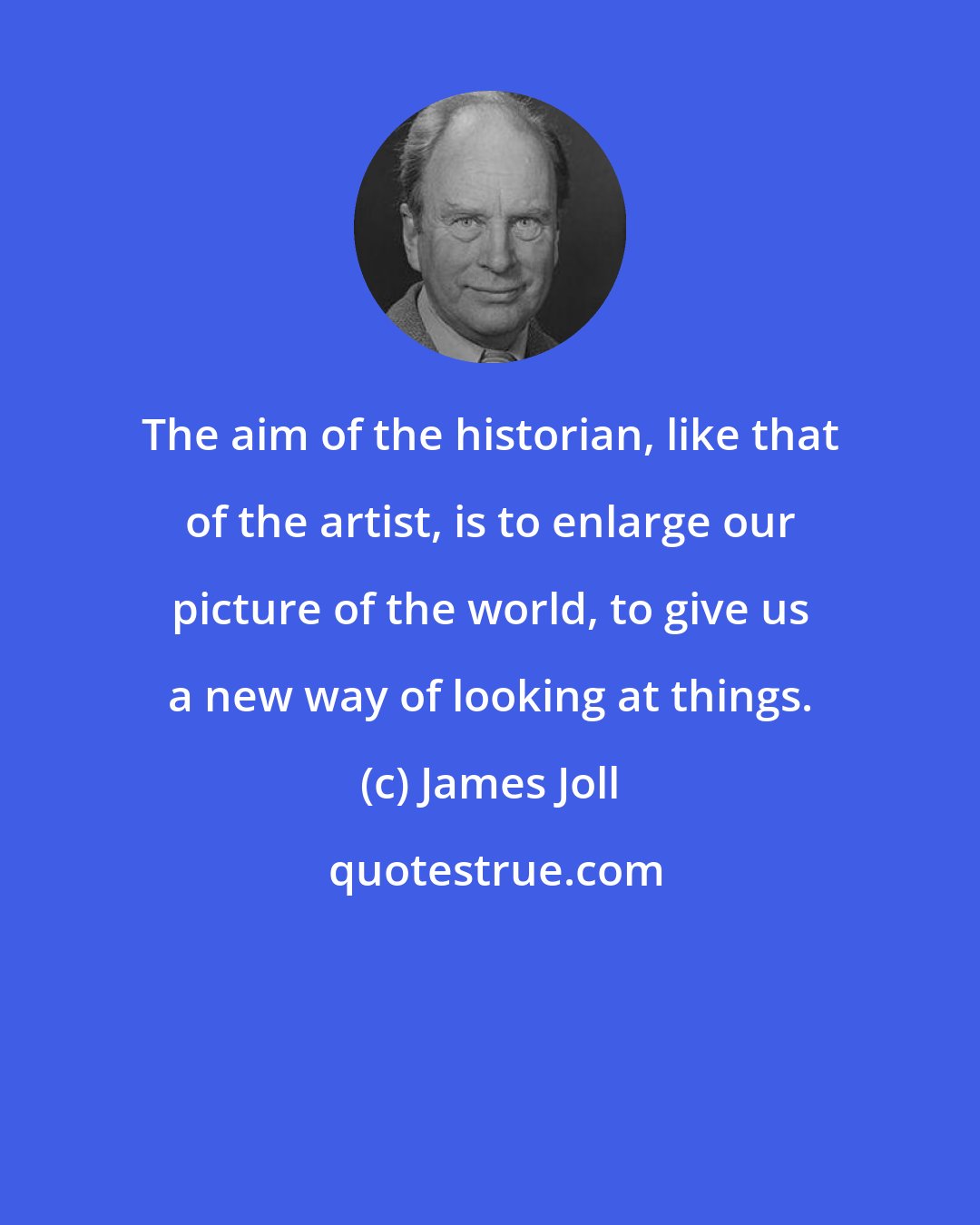 James Joll: The aim of the historian, like that of the artist, is to enlarge our picture of the world, to give us a new way of looking at things.