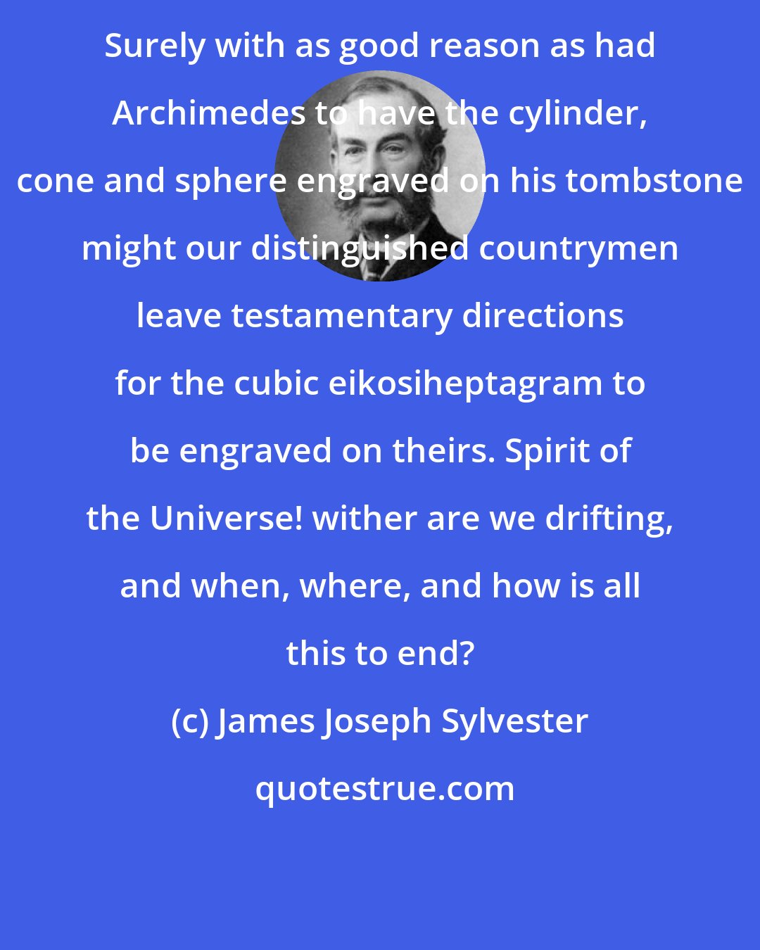 James Joseph Sylvester: Surely with as good reason as had Archimedes to have the cylinder, cone and sphere engraved on his tombstone might our distinguished countrymen leave testamentary directions for the cubic eikosiheptagram to be engraved on theirs. Spirit of the Universe! wither are we drifting, and when, where, and how is all this to end?