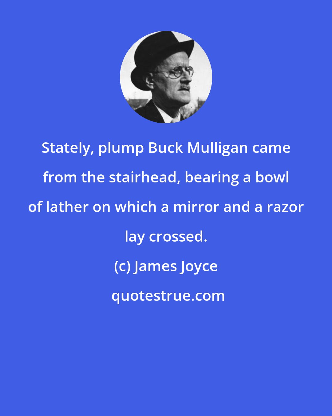 James Joyce: Stately, plump Buck Mulligan came from the stairhead, bearing a bowl of lather on which a mirror and a razor lay crossed.
