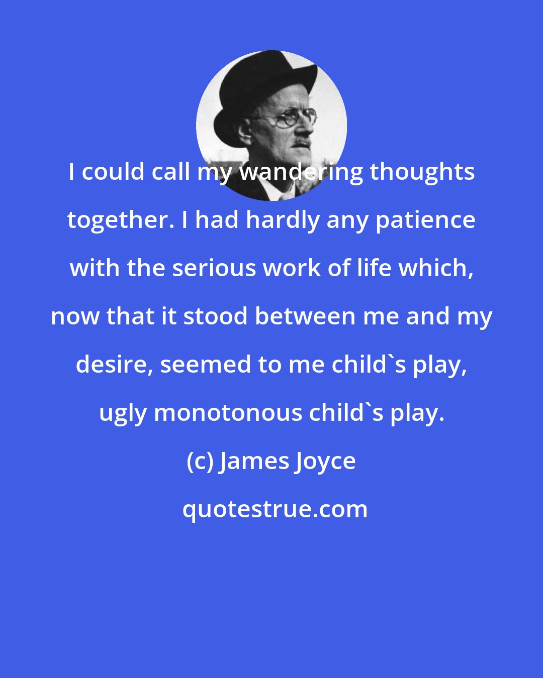 James Joyce: I could call my wandering thoughts together. I had hardly any patience with the serious work of life which, now that it stood between me and my desire, seemed to me child's play, ugly monotonous child's play.