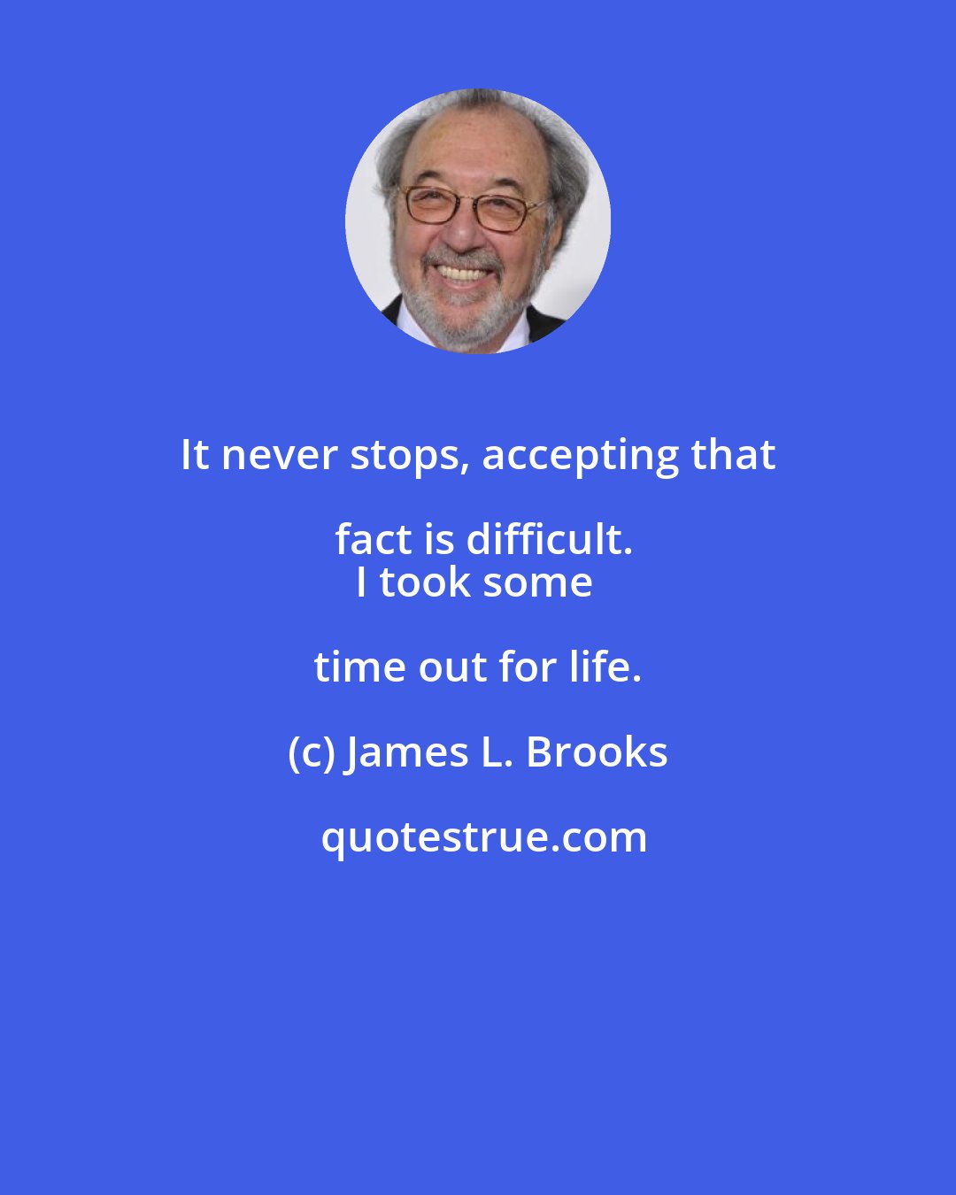 James L. Brooks: It never stops, accepting that fact is difficult.
I took some time out for life.