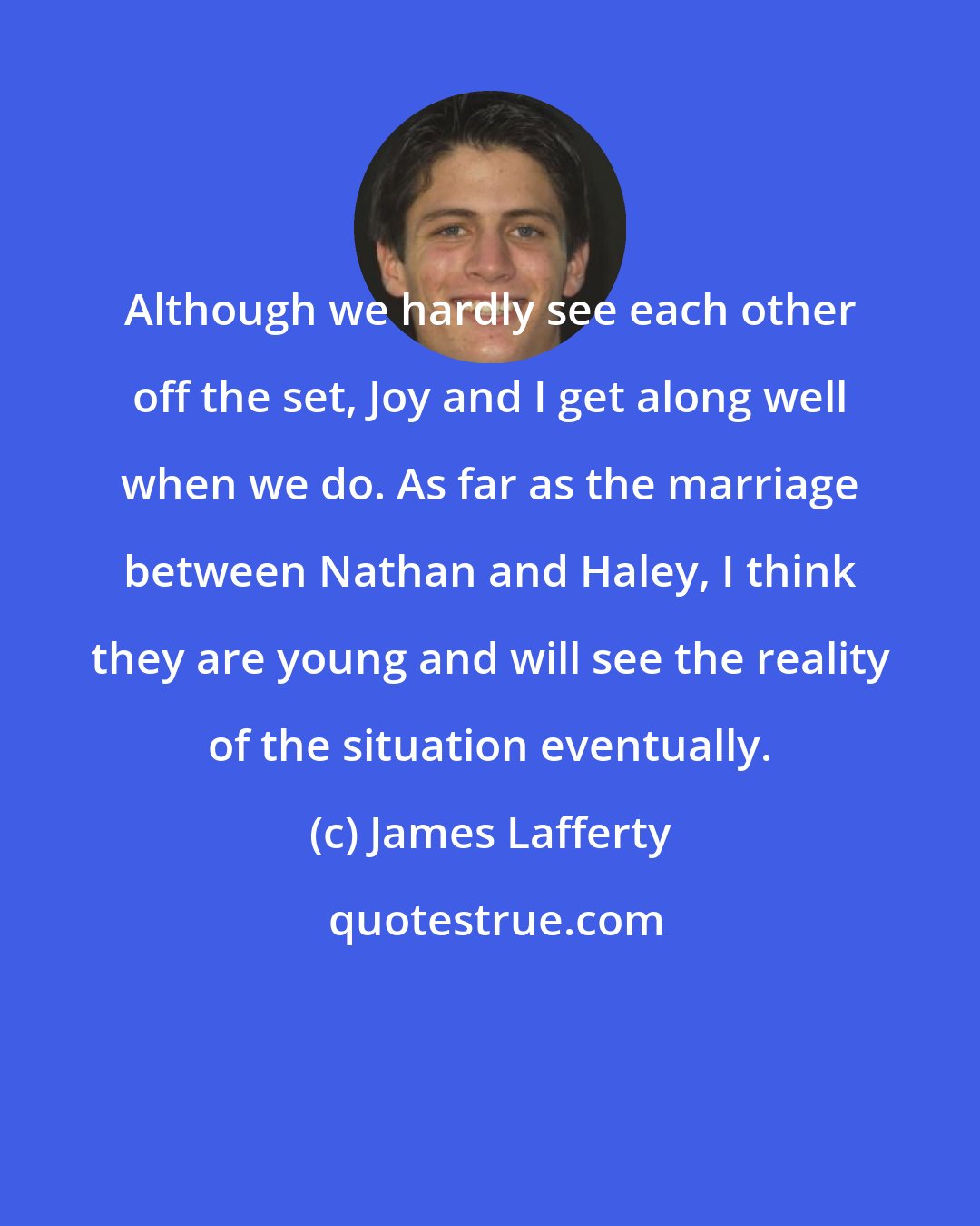 James Lafferty: Although we hardly see each other off the set, Joy and I get along well when we do. As far as the marriage between Nathan and Haley, I think they are young and will see the reality of the situation eventually.