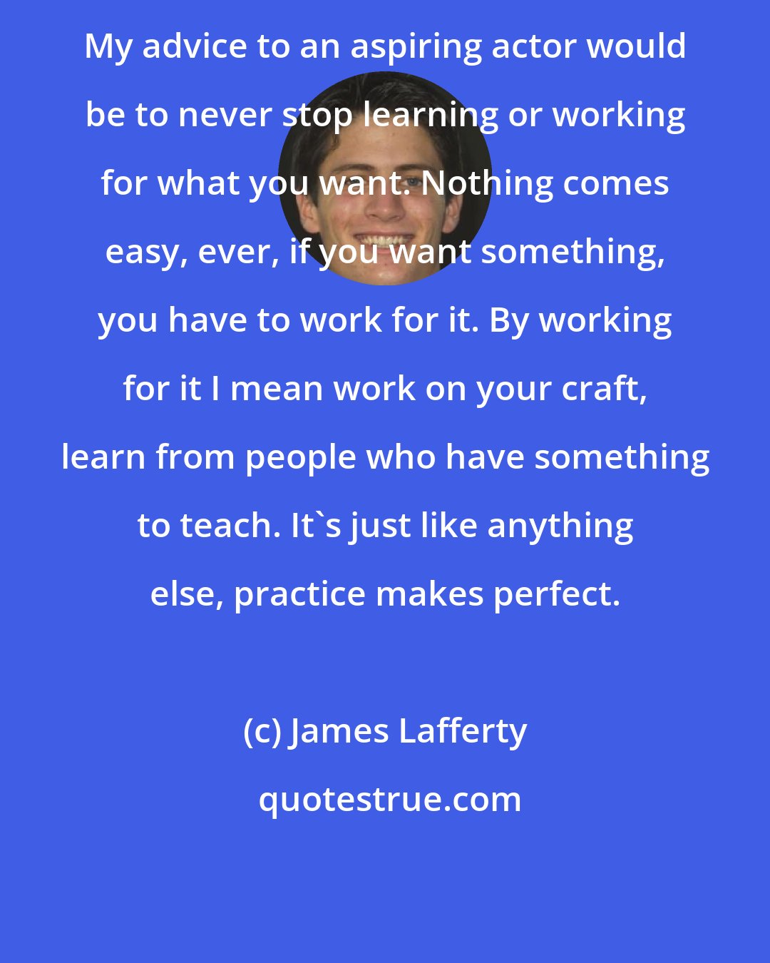 James Lafferty: My advice to an aspiring actor would be to never stop learning or working for what you want. Nothing comes easy, ever, if you want something, you have to work for it. By working for it I mean work on your craft, learn from people who have something to teach. It's just like anything else, practice makes perfect.
