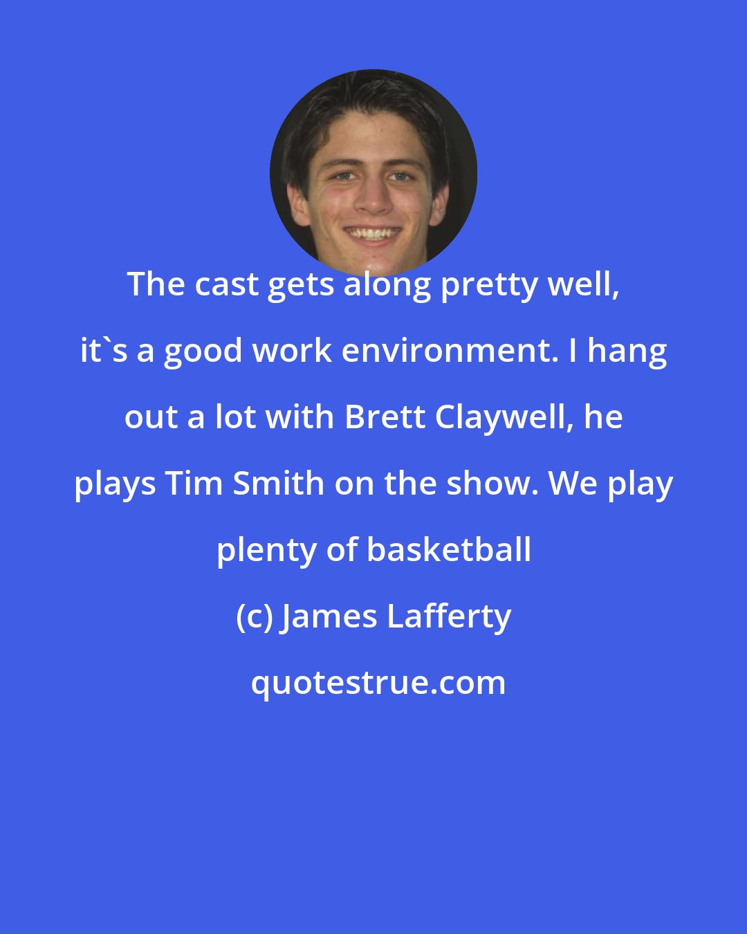 James Lafferty: The cast gets along pretty well, it's a good work environment. I hang out a lot with Brett Claywell, he plays Tim Smith on the show. We play plenty of basketball