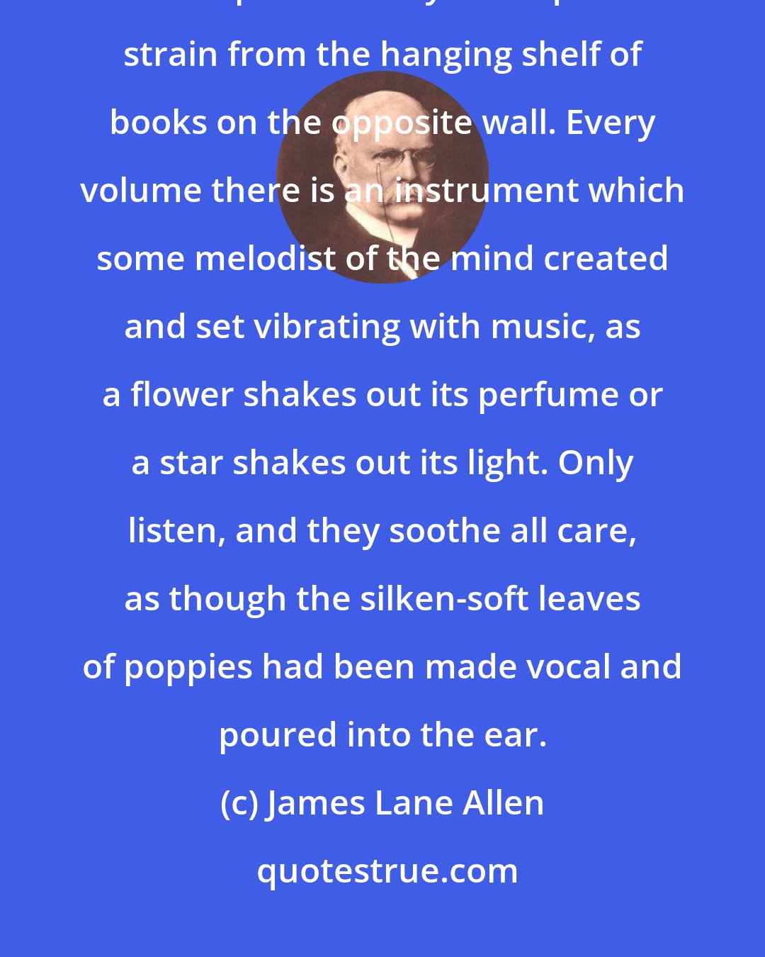 James Lane Allen: But the finest music in the room is that which streams out to the ear of the spirit in many an exquisite strain from the hanging shelf of books on the opposite wall. Every volume there is an instrument which some melodist of the mind created and set vibrating with music, as a flower shakes out its perfume or a star shakes out its light. Only listen, and they soothe all care, as though the silken-soft leaves of poppies had been made vocal and poured into the ear.