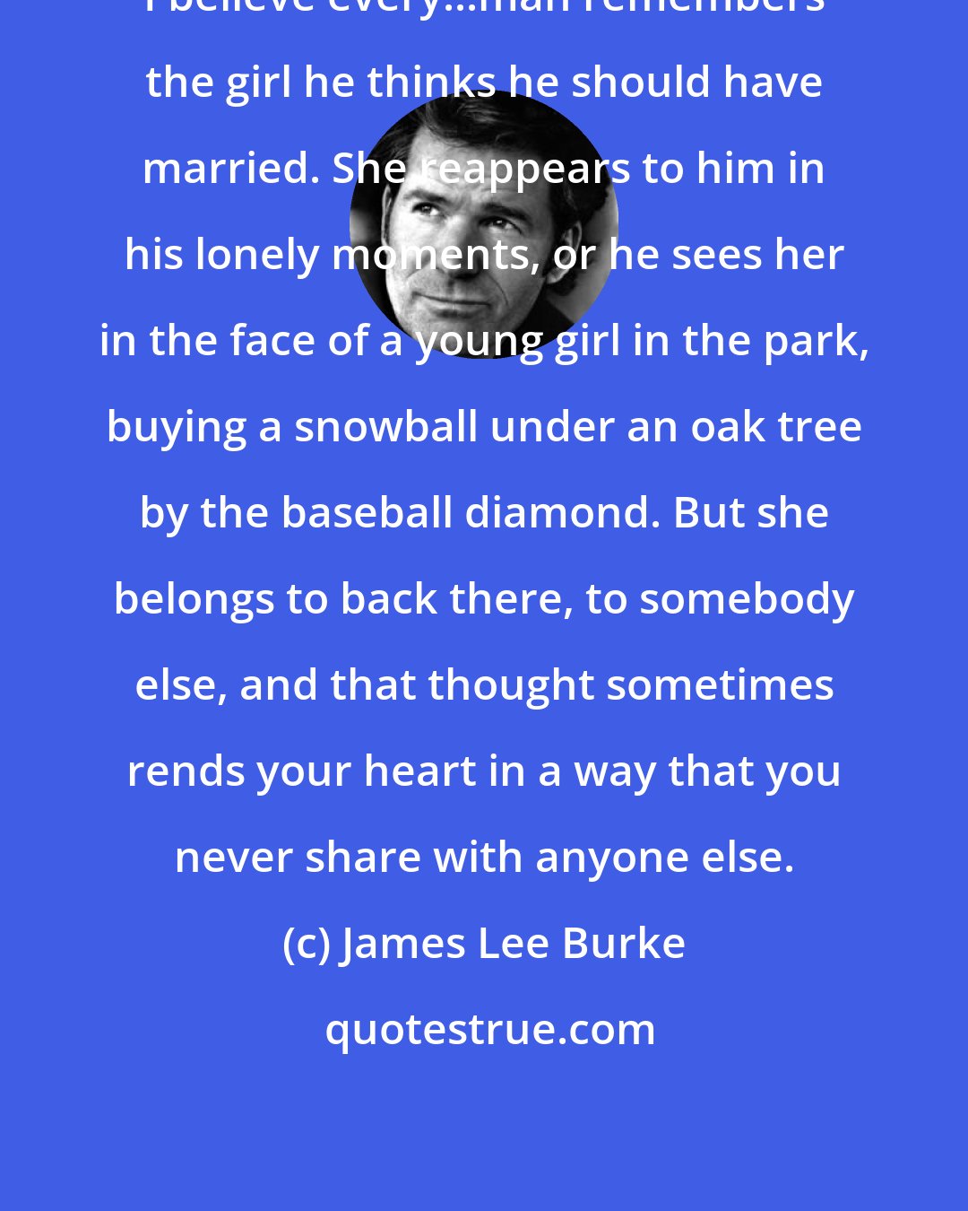 James Lee Burke: I believe every...man remembers the girl he thinks he should have married. She reappears to him in his lonely moments, or he sees her in the face of a young girl in the park, buying a snowball under an oak tree by the baseball diamond. But she belongs to back there, to somebody else, and that thought sometimes rends your heart in a way that you never share with anyone else.