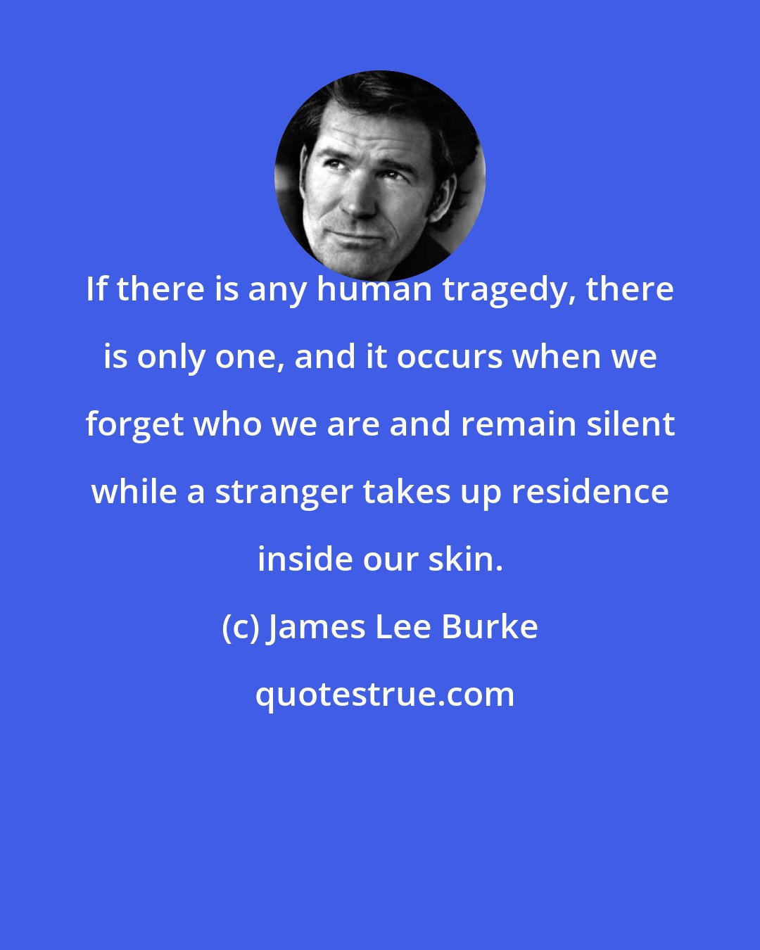James Lee Burke: If there is any human tragedy, there is only one, and it occurs when we forget who we are and remain silent while a stranger takes up residence inside our skin.