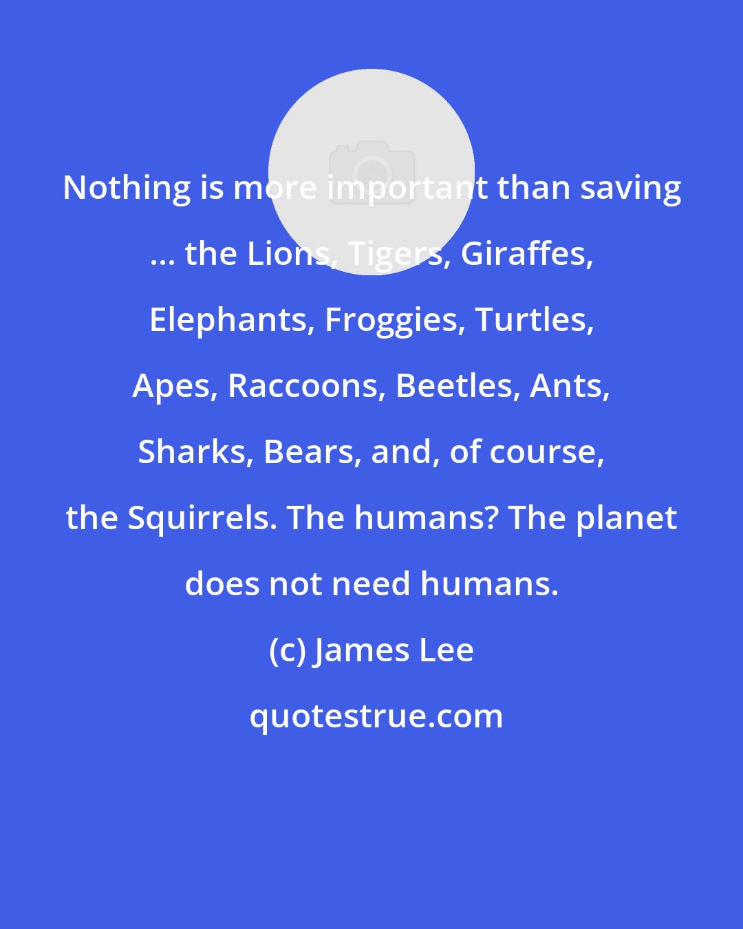 James Lee: Nothing is more important than saving ... the Lions, Tigers, Giraffes, Elephants, Froggies, Turtles, Apes, Raccoons, Beetles, Ants, Sharks, Bears, and, of course, the Squirrels. The humans? The planet does not need humans.