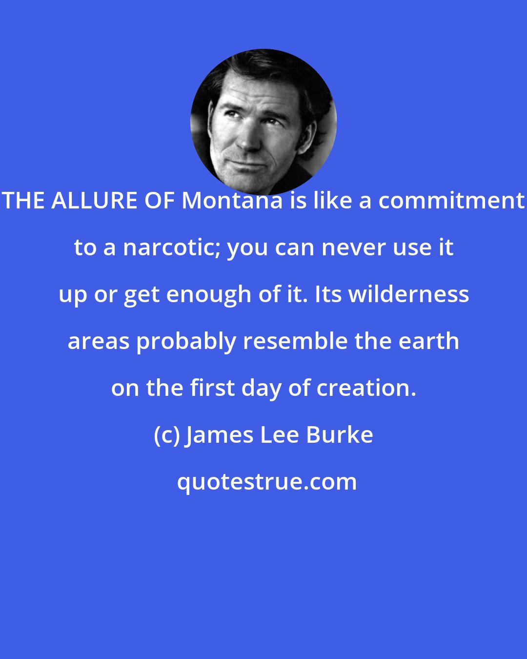 James Lee Burke: THE ALLURE OF Montana is like a commitment to a narcotic; you can never use it up or get enough of it. Its wilderness areas probably resemble the earth on the first day of creation.