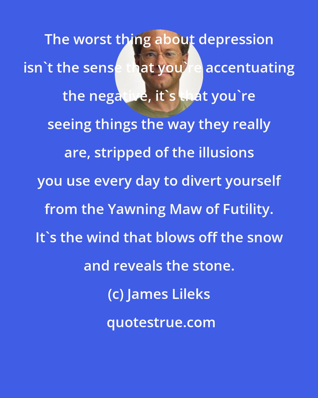 James Lileks: The worst thing about depression isn't the sense that you're accentuating the negative, it's that you're seeing things the way they really are, stripped of the illusions you use every day to divert yourself from the Yawning Maw of Futility. It's the wind that blows off the snow and reveals the stone.