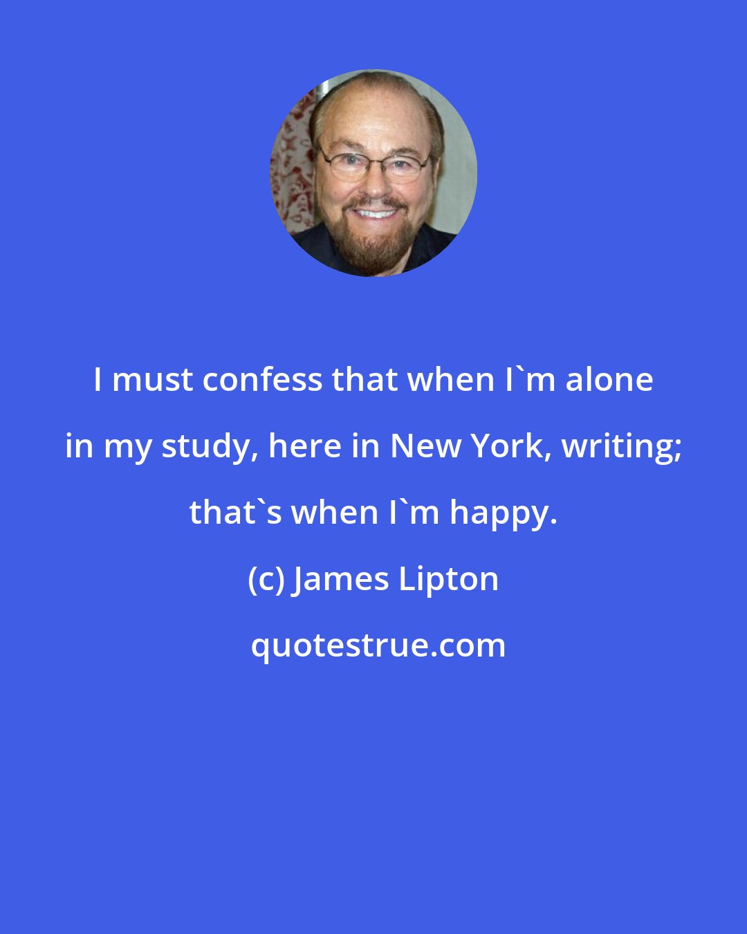 James Lipton: I must confess that when I'm alone in my study, here in New York, writing; that's when I'm happy.
