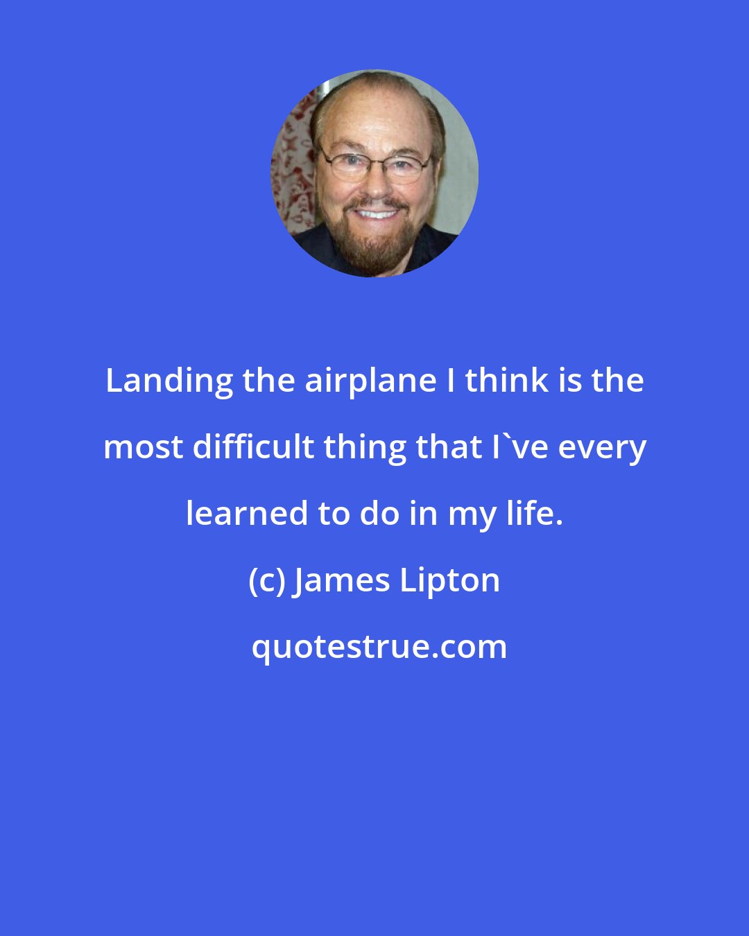 James Lipton: Landing the airplane I think is the most difficult thing that I've every learned to do in my life.