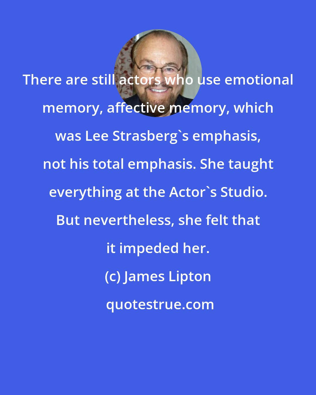James Lipton: There are still actors who use emotional memory, affective memory, which was Lee Strasberg's emphasis, not his total emphasis. She taught everything at the Actor's Studio. But nevertheless, she felt that it impeded her.