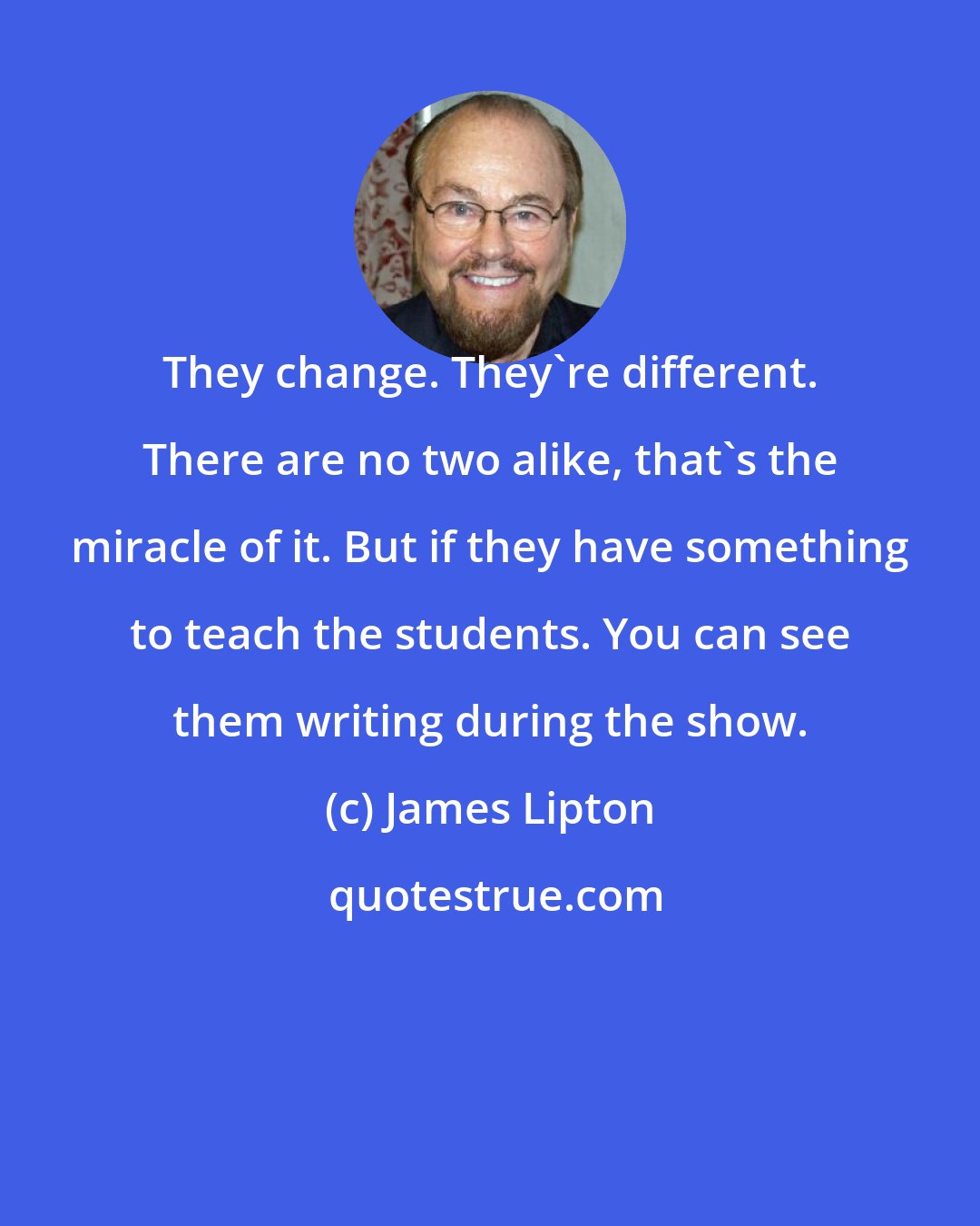 James Lipton: They change. They're different. There are no two alike, that's the miracle of it. But if they have something to teach the students. You can see them writing during the show.