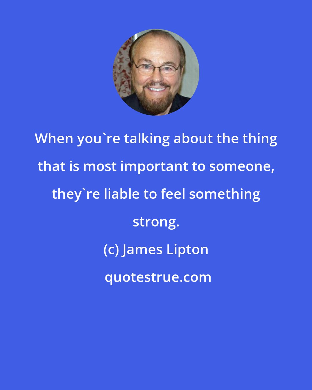 James Lipton: When you're talking about the thing that is most important to someone, they're liable to feel something strong.