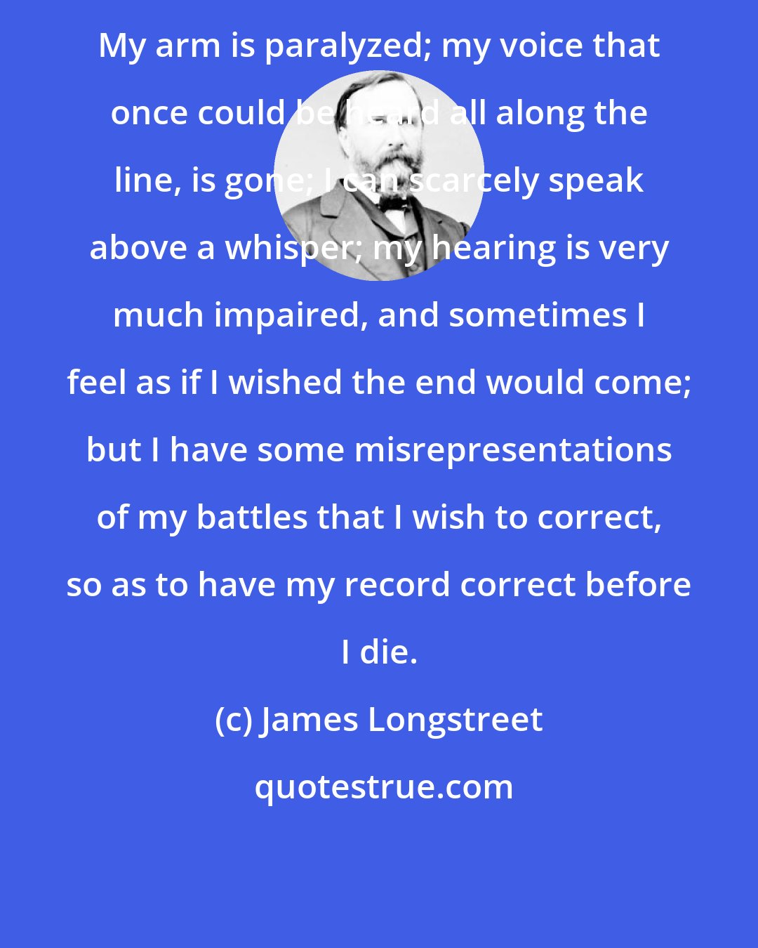 James Longstreet: My arm is paralyzed; my voice that once could be heard all along the line, is gone; I can scarcely speak above a whisper; my hearing is very much impaired, and sometimes I feel as if I wished the end would come; but I have some misrepresentations of my battles that I wish to correct, so as to have my record correct before I die.