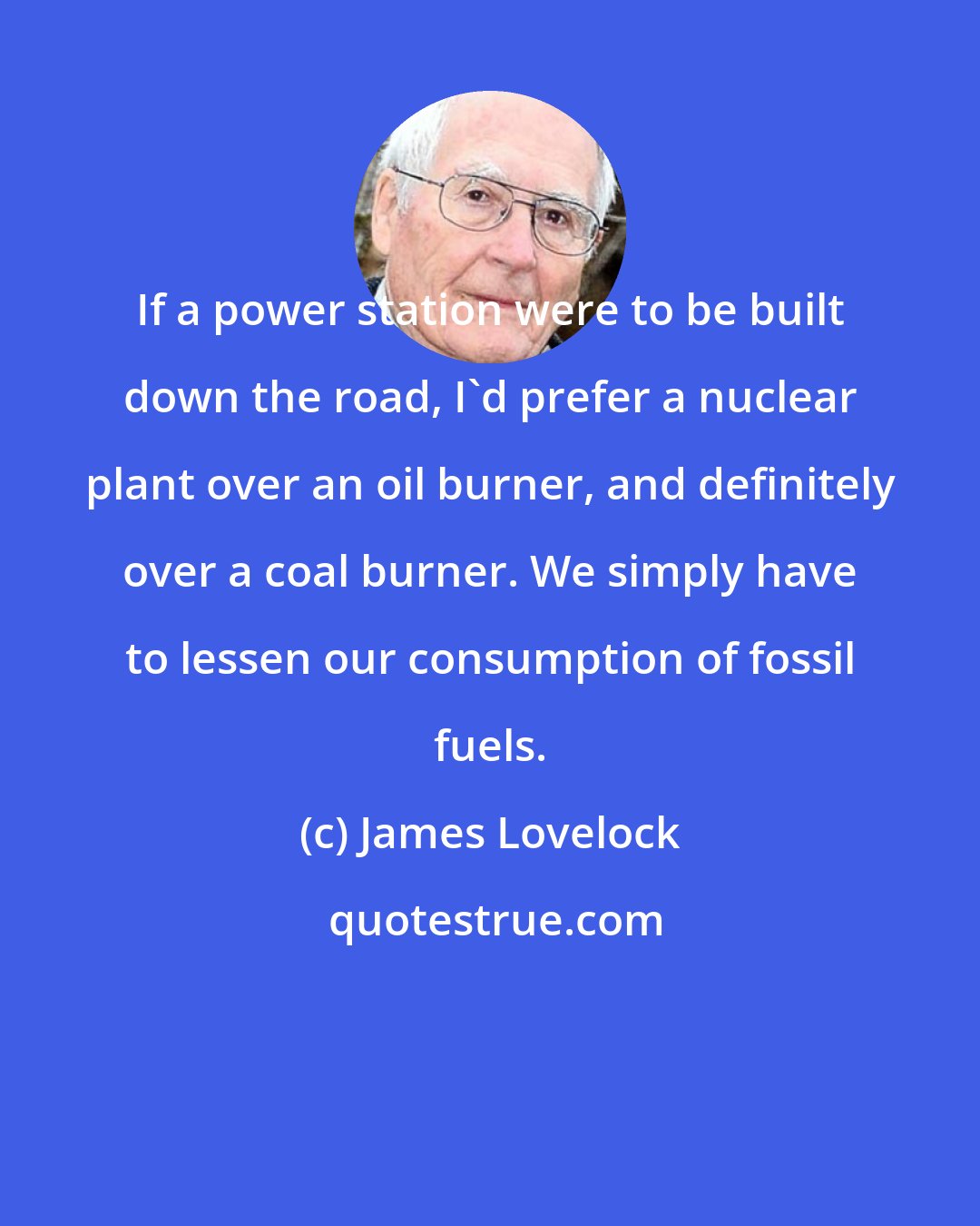James Lovelock: If a power station were to be built down the road, I'd prefer a nuclear plant over an oil burner, and definitely over a coal burner. We simply have to lessen our consumption of fossil fuels.