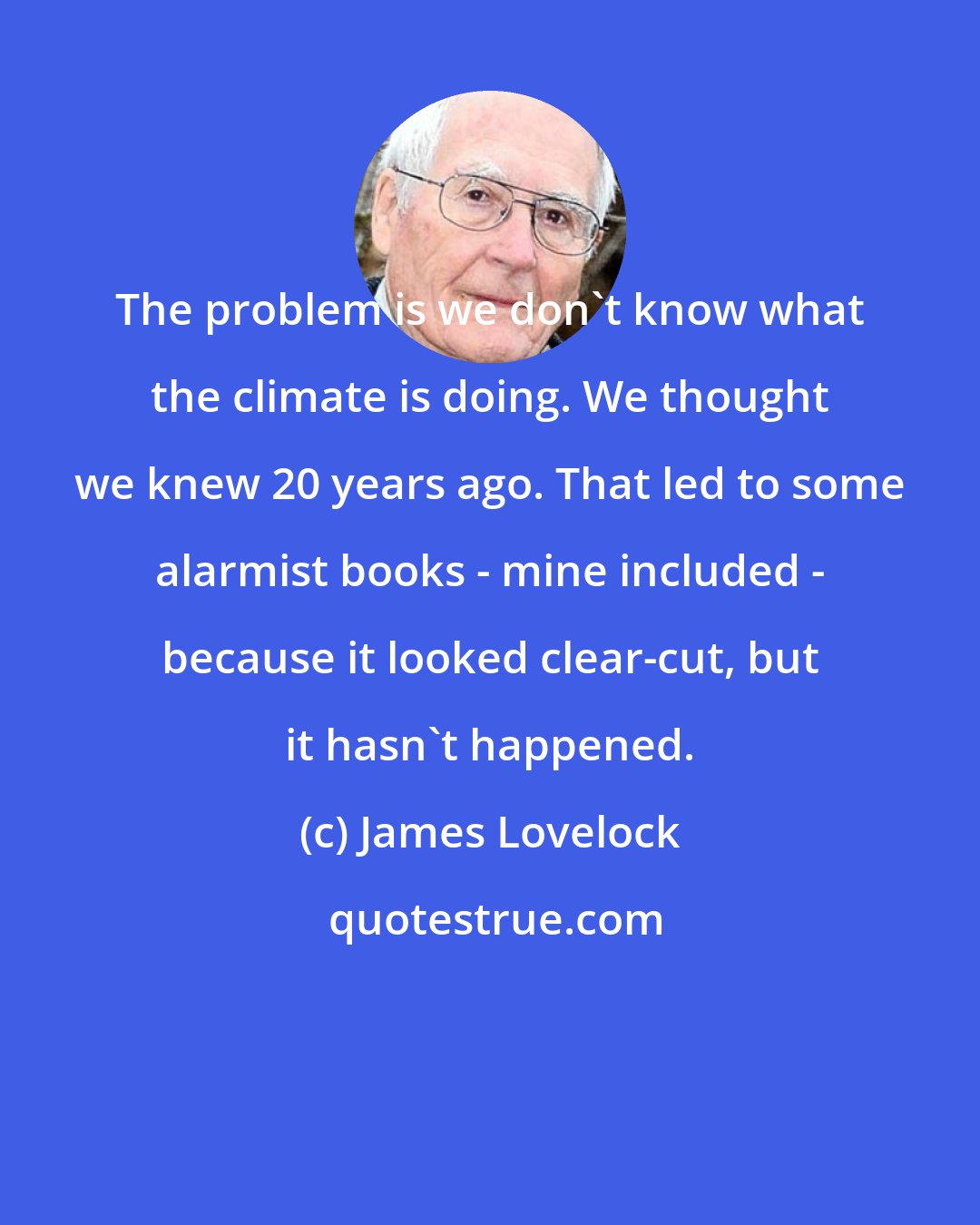 James Lovelock: The problem is we don't know what the climate is doing. We thought we knew 20 years ago. That led to some alarmist books - mine included - because it looked clear-cut, but it hasn't happened.