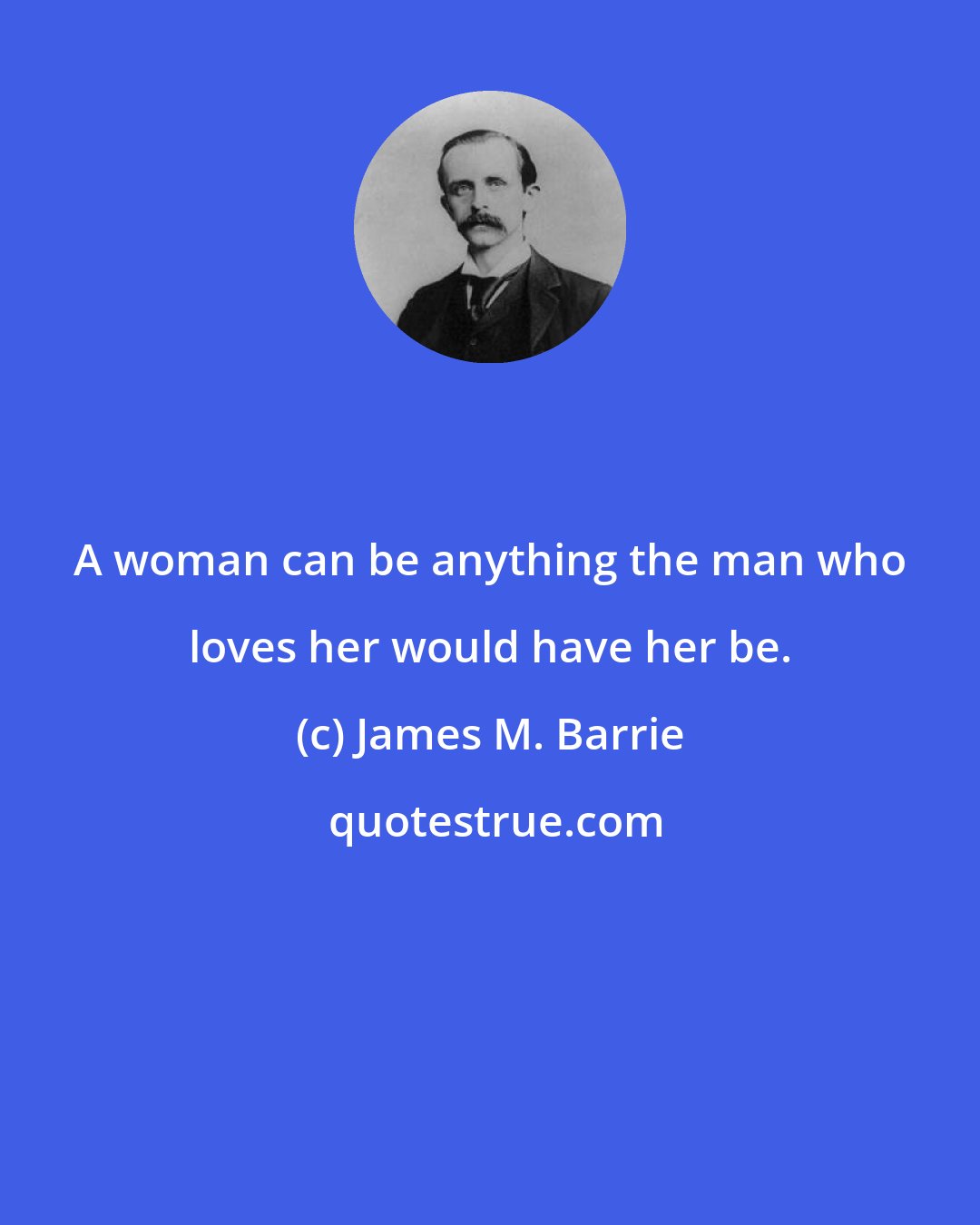 James M. Barrie: A woman can be anything the man who loves her would have her be.