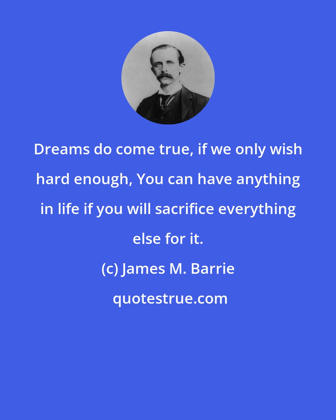 James M. Barrie: Dreams do come true, if we only wish hard enough, You can have anything in life if you will sacrifice everything else for it.