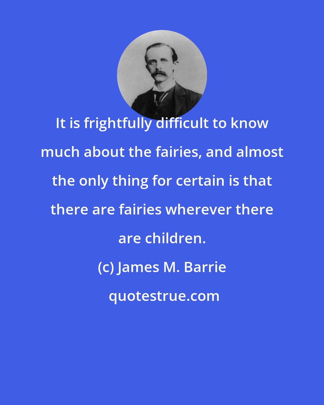 James M. Barrie: It is frightfully difficult to know much about the fairies, and almost the only thing for certain is that there are fairies wherever there are children.