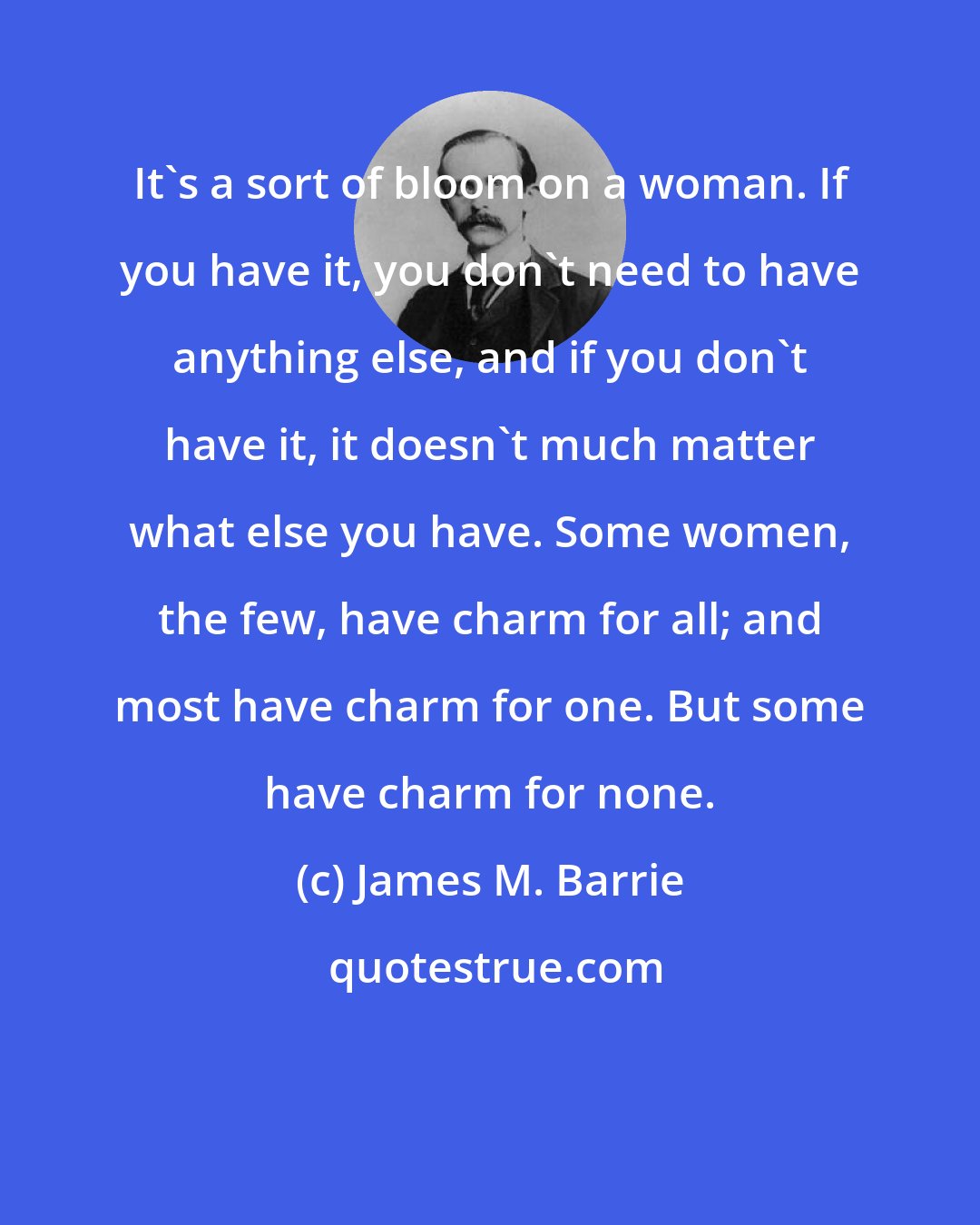 James M. Barrie: It's a sort of bloom on a woman. If you have it, you don't need to have anything else, and if you don't have it, it doesn't much matter what else you have. Some women, the few, have charm for all; and most have charm for one. But some have charm for none.