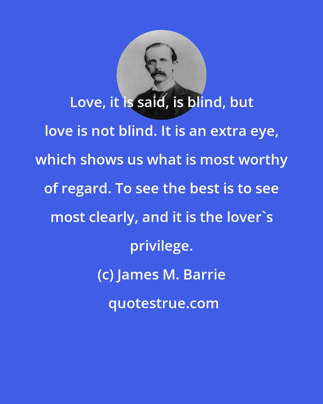 James M. Barrie: Love, it is said, is blind, but love is not blind. It is an extra eye, which shows us what is most worthy of regard. To see the best is to see most clearly, and it is the lover's privilege.