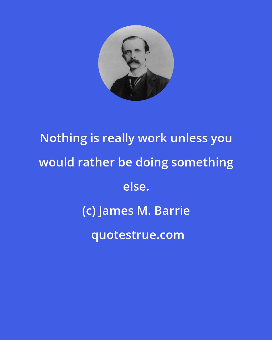 James M. Barrie: Nothing is really work unless you would rather be doing something else.